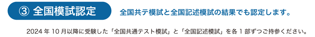 全国模試認定
2024年10月以降に受験した「全国共通テスト模試」と「全国記述模試」を各1部ずつご持参ください。