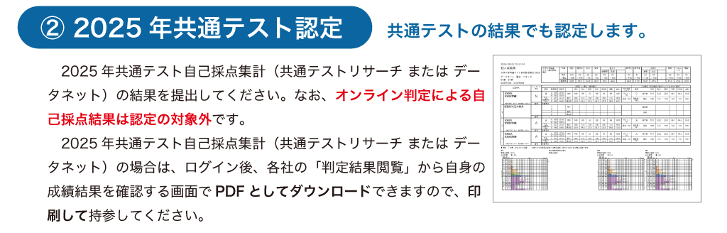 2025年共通テスト認定
2025年共通テスト自己採点（共通テストリサーチまたはデータネット）の結果を提出してください。なお、オンライン判定による自己採点の結果は認定の対象外となる。
2025年共通テスト自己採点集計の場合は、ログイン後、各社の「判定結果閲覧」から自身の成績結果を確認する画面でPDFとしてダウンロードできるので、印刷し持参してください。