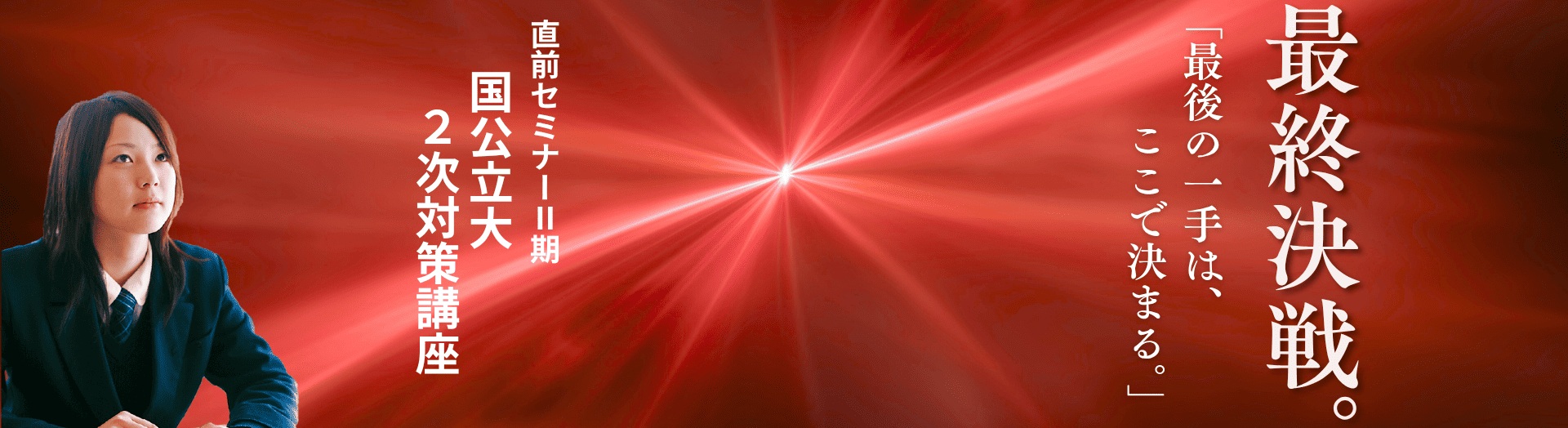 国公立大2次対策「最終決戦」に挑む高校3年生の女子生徒。「最後の一手は、ここで決まる。」のキャッチコピー。